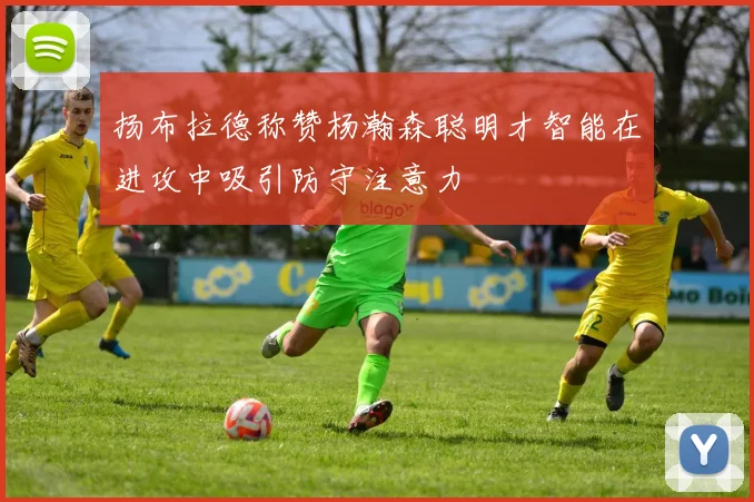 扬布拉德称赞杨瀚森聪明才智能在进攻中吸引防守注意力