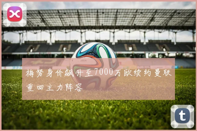 梅努身价飙升至7000万欧续约曼联重回主力阵容