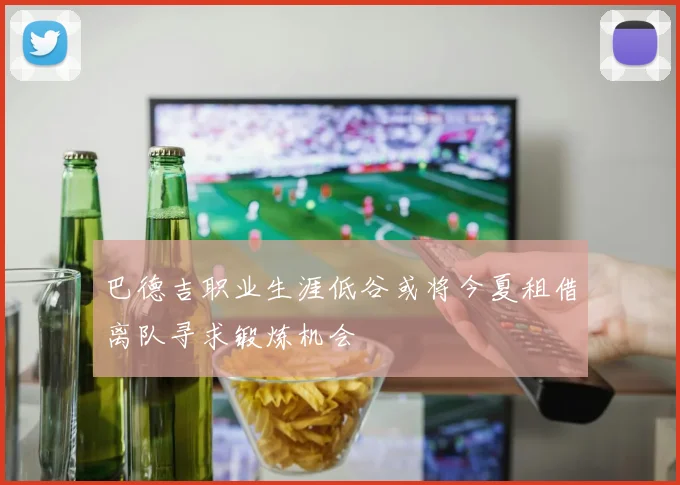 巴德吉职业生涯低谷或将今夏租借离队寻求锻炼机会