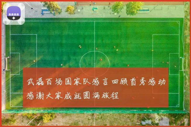 武磊百场国家队感言回顾首秀感动感谢大家成就圆满旅程