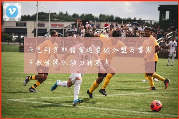 卡巴列罗即将重返曼城加盟马雷斯卡教练团队助力新赛季