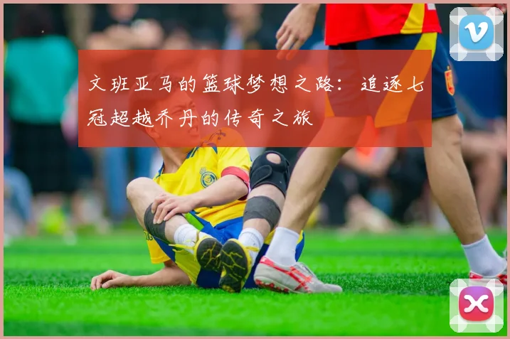文班亚马的篮球梦想之路：追逐七冠超越乔丹的传奇之旅