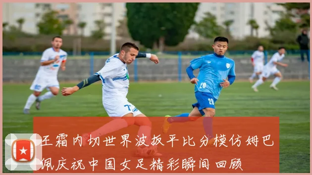 王霜内切世界波扳平比分模仿姆巴佩庆祝中国女足精彩瞬间回顾