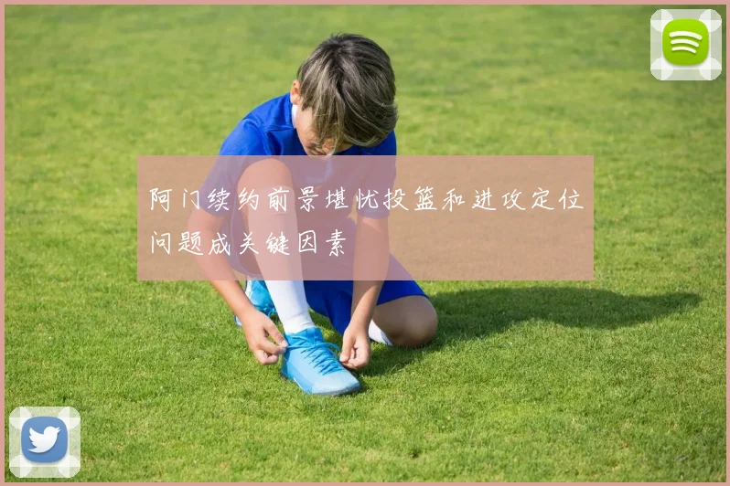 阿门续约前景堪忧投篮和进攻定位问题成关键因素