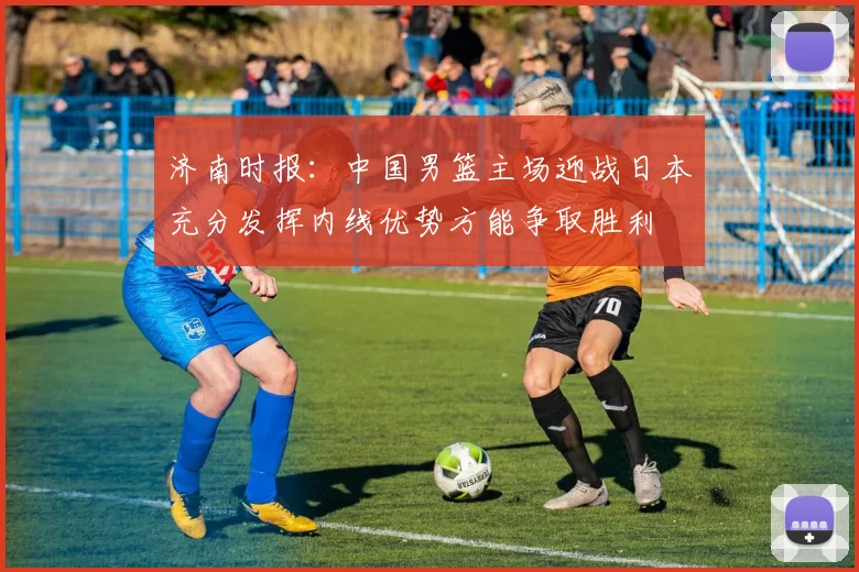 济南时报：中国男篮主场迎战日本充分发挥内线优势方能争取胜利