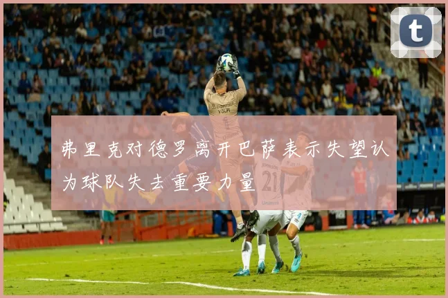 弗里克对德罗离开巴萨表示失望认为球队失去重要力量