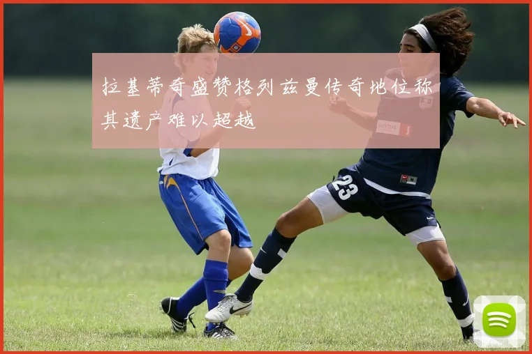 拉基蒂奇盛赞格列兹曼传奇地位称其遗产难以超越