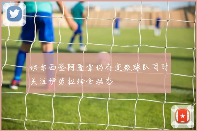 切尔西签阿隆索仍存变数球队同时关注伊劳拉转会动态