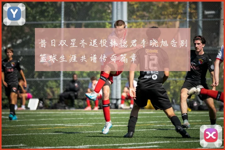 昔日双星齐退役韩德君李晓旭告别篮球生涯共谱传奇篇章