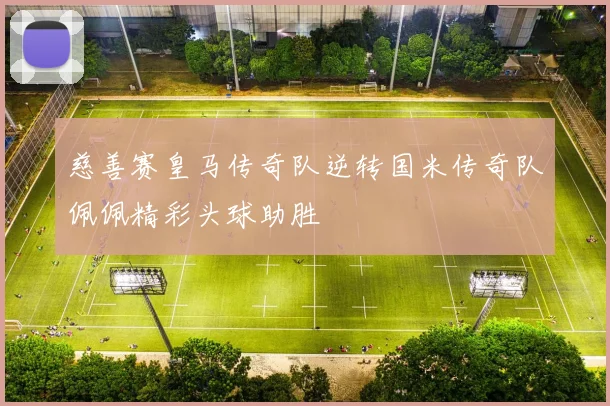 慈善赛皇马传奇队逆转国米传奇队佩佩精彩头球助胜