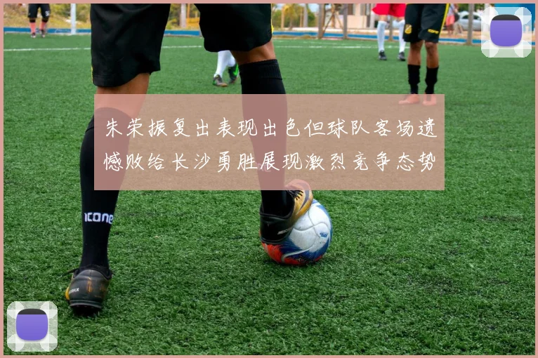 朱荣振复出表现出色但球队客场遗憾败给长沙勇胜展现激烈竞争态势