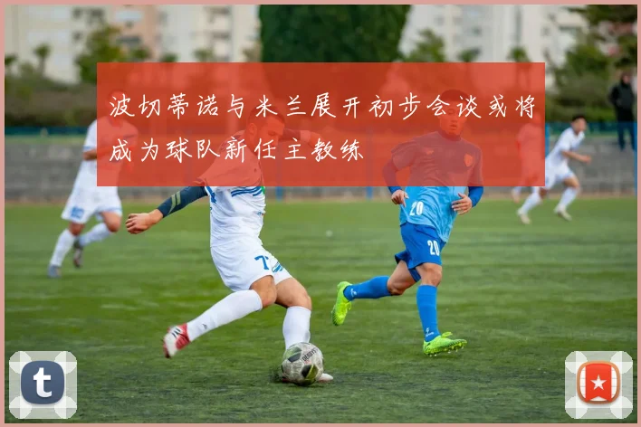 波切蒂诺与米兰展开初步会谈或将成为球队新任主教练
