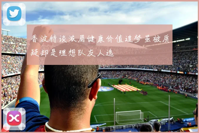 香波特谈浓眉健康价值追梦虽被质疑却是理想队友人选