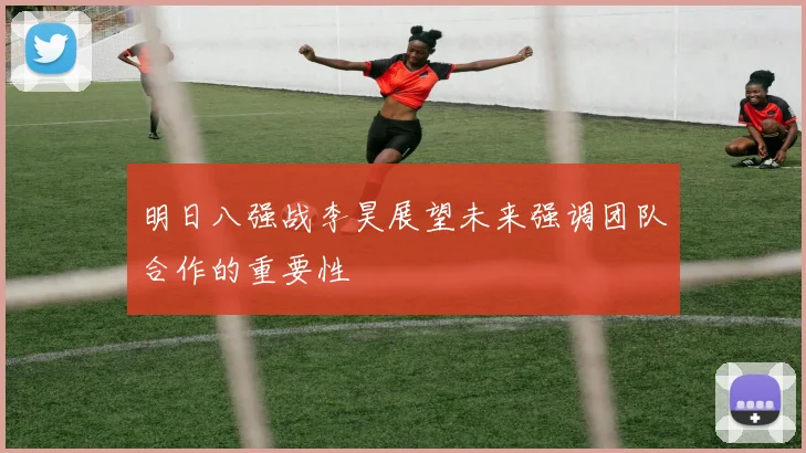 明日八强战李昊展望未来强调团队合作的重要性