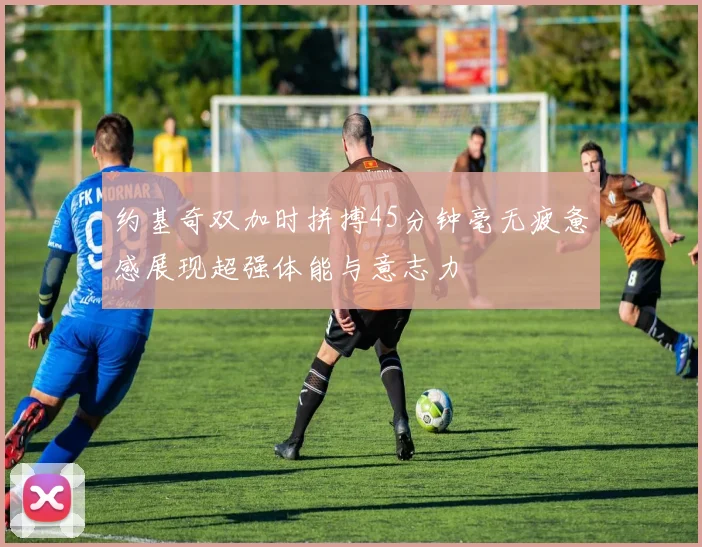 约基奇双加时拼搏45分钟毫无疲惫感展现超强体能与意志力