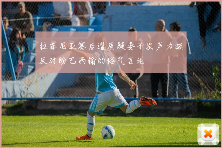 拉菲尼亚赛后遭质疑妻子发声力挺反对盼巴西输的俗气言论