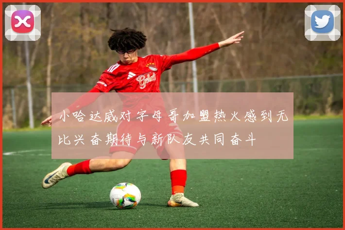 小哈达威对字母哥加盟热火感到无比兴奋期待与新队友共同奋斗
