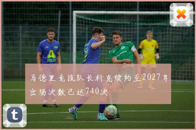 马德里竞技队长科克续约至2027年出场次数已达740次