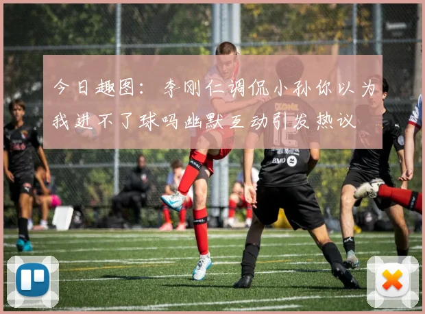 今日趣图：李刚仁调侃小孙你以为我进不了球吗幽默互动引发热议