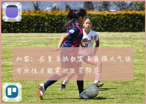 加雷：在皇马执教需具备强大气场与血性才能掌控巨星阵容