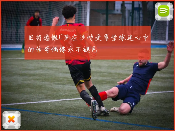 旧将感慨C罗在沙特受尊崇球迷心中的传奇偶像永不褪色