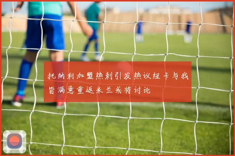 托纳利加盟热刺引发热议纽卡与我皆满意重返米兰或将讨论