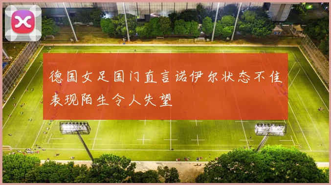德国女足国门直言诺伊尔状态不佳表现陌生令人失望